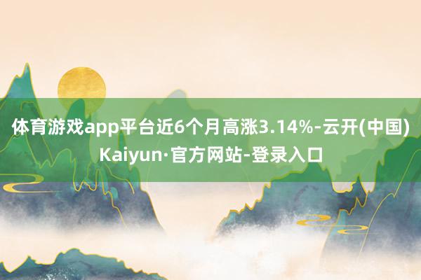 体育游戏app平台近6个月高涨3.14%-云开(中国)Kaiyun·官方网站-登录入口