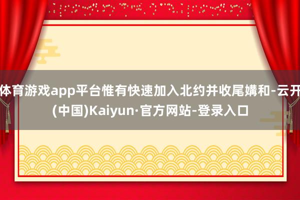 体育游戏app平台惟有快速加入北约并收尾媾和-云开(中国)Kaiyun·官方网站-登录入口