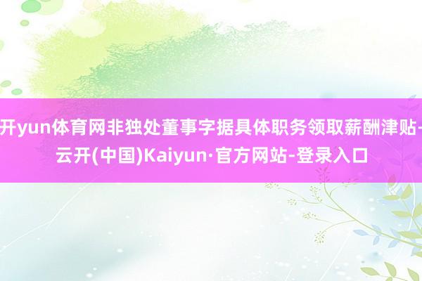 开yun体育网非独处董事字据具体职务领取薪酬津贴-云开(中国)Kaiyun·官方网站-登录入口