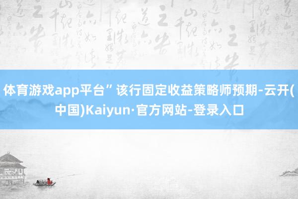 体育游戏app平台” 该行固定收益策略师预期-云开(中国)Kaiyun·官方网站-登录入口