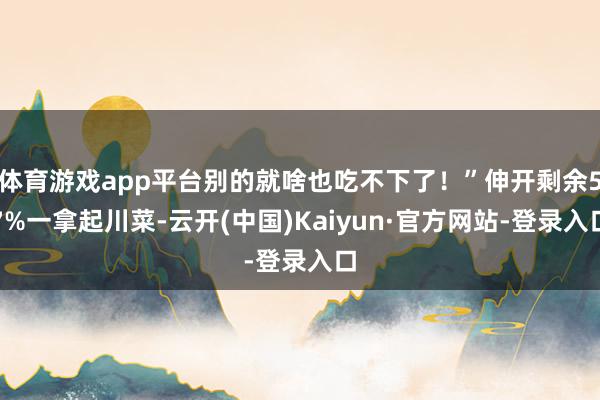 体育游戏app平台别的就啥也吃不下了！”伸开剩余57%一拿起川菜-云开(中国)Kaiyun·官方网站-登录入口