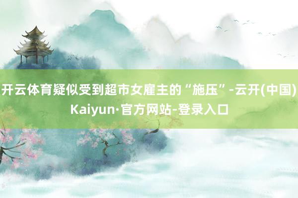 开云体育疑似受到超市女雇主的“施压”-云开(中国)Kaiyun·官方网站-登录入口