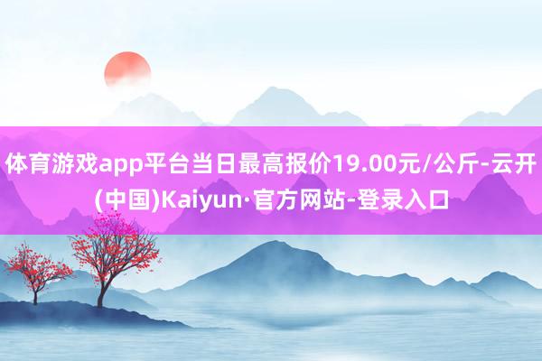 体育游戏app平台当日最高报价19.00元/公斤-云开(中国)Kaiyun·官方网站-登录入口