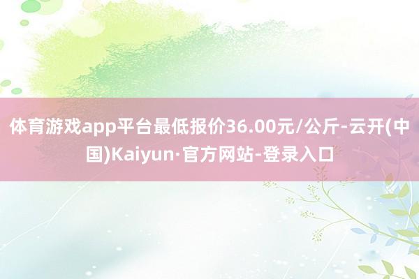 体育游戏app平台最低报价36.00元/公斤-云开(中国)Kaiyun·官方网站-登录入口