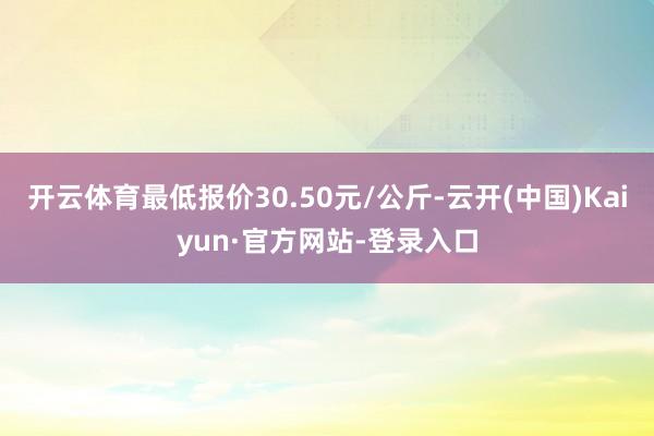 开云体育最低报价30.50元/公斤-云开(中国)Kaiyun·官方网站-登录入口
