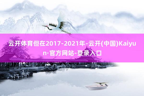 云开体育但在2017-2021年-云开(中国)Kaiyun·官方网站-登录入口
