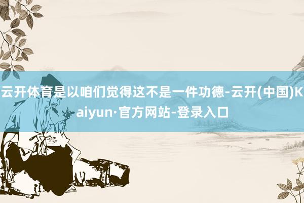 云开体育是以咱们觉得这不是一件功德-云开(中国)Kaiyun·官方网站-登录入口