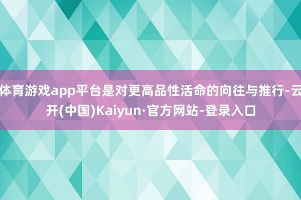 体育游戏app平台是对更高品性活命的向往与推行-云开(中国)Kaiyun·官方网站-登录入口
