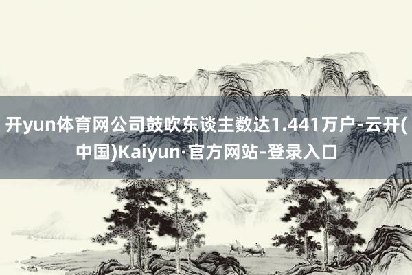 开yun体育网公司鼓吹东谈主数达1.441万户-云开(中国)Kaiyun·官方网站-登录入口