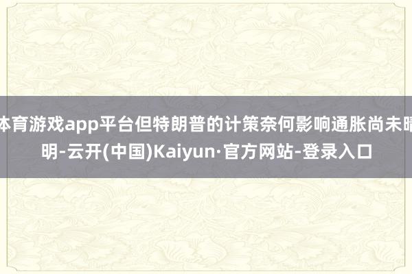 体育游戏app平台但特朗普的计策奈何影响通胀尚未晴明-云开(中国)Kaiyun·官方网站-登录入口