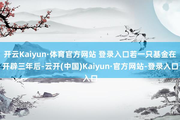 开云Kaiyun·体育官方网站 登录入口若一只基金在开辟三年后-云开(中国)Kaiyun·官方网站-登录入口