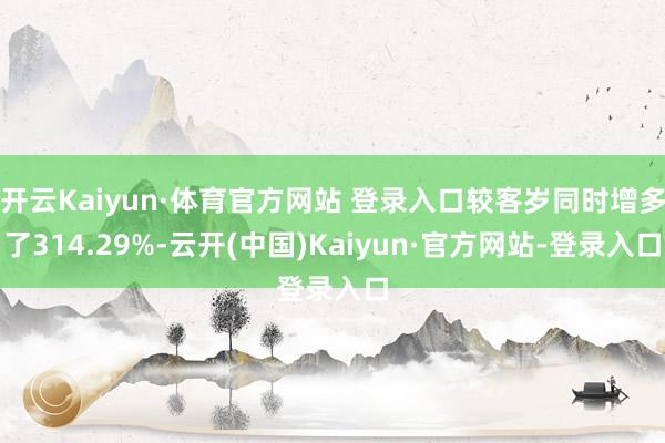 开云Kaiyun·体育官方网站 登录入口较客岁同时增多了314.29%-云开(中国)Kaiyun·官方网站-登录入口