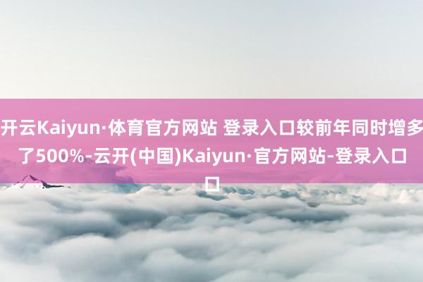 开云Kaiyun·体育官方网站 登录入口较前年同时增多了500%-云开(中国)Kaiyun·官方网站-登录入口