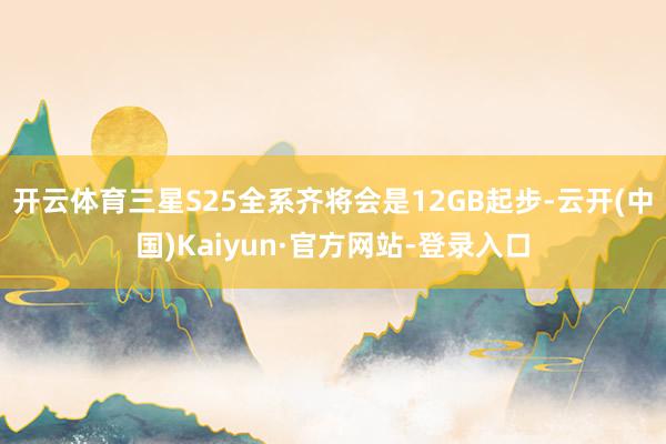 开云体育三星S25全系齐将会是12GB起步-云开(中国)Kaiyun·官方网站-登录入口