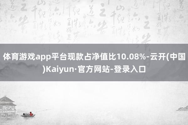 体育游戏app平台现款占净值比10.08%-云开(中国)Kaiyun·官方网站-登录入口