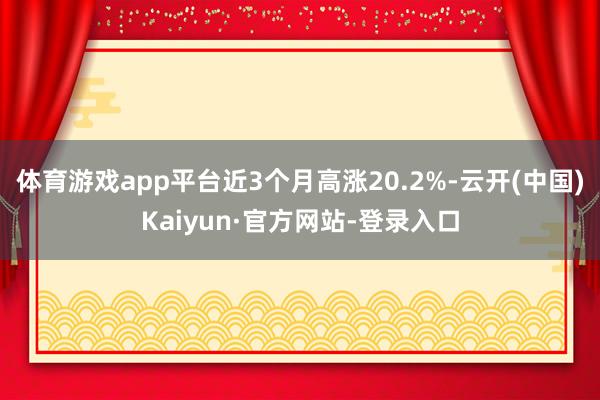 体育游戏app平台近3个月高涨20.2%-云开(中国)Kaiyun·官方网站-登录入口