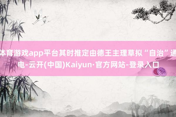 体育游戏app平台其时推定由德王主理草拟“自治”通电-云开(中国)Kaiyun·官方网站-登录入口