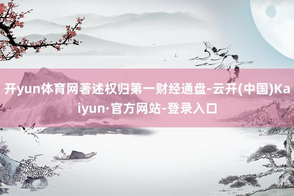 开yun体育网著述权归第一财经通盘-云开(中国)Kaiyun·官方网站-登录入口