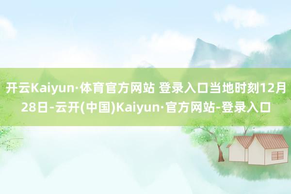 开云Kaiyun·体育官方网站 登录入口当地时刻12月28日-云开(中国)Kaiyun·官方网站-登录入口