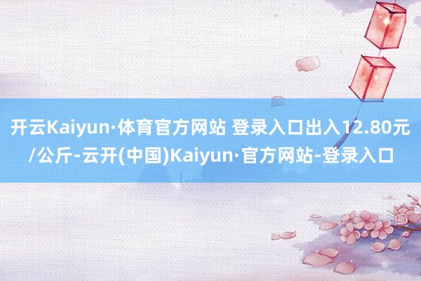 开云Kaiyun·体育官方网站 登录入口出入12.80元/公斤-云开(中国)Kaiyun·官方网站-登录入口