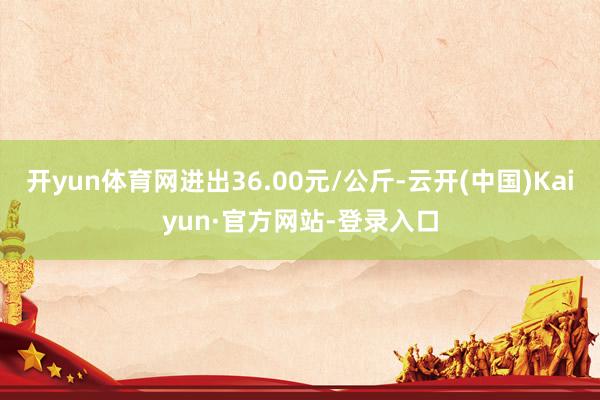开yun体育网进出36.00元/公斤-云开(中国)Kaiyun·官方网站-登录入口