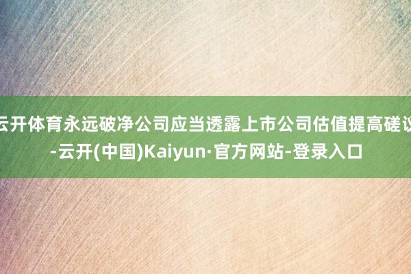 云开体育永远破净公司应当透露上市公司估值提高磋议-云开(中国)Kaiyun·官方网站-登录入口