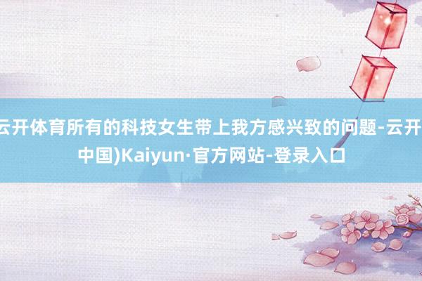云开体育所有的科技女生带上我方感兴致的问题-云开(中国)Kaiyun·官方网站-登录入口