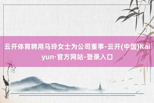 云开体育聘用马玲女士为公司董事-云开(中国)Kaiyun·官方网站-登录入口