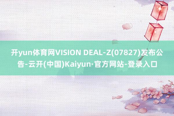 开yun体育网VISION DEAL-Z(07827)发布公告-云开(中国)Kaiyun·官方网站-登录入口