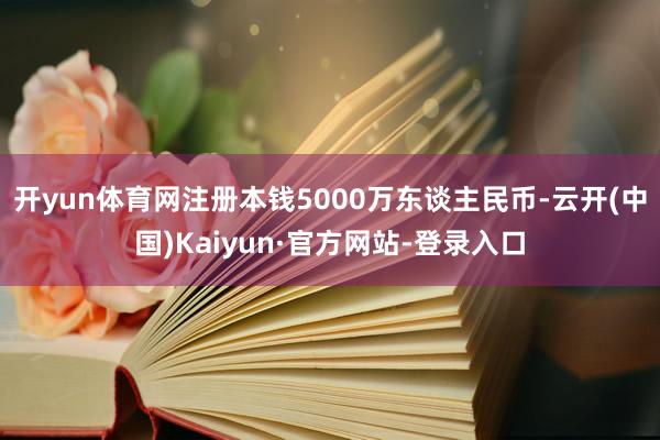 开yun体育网注册本钱5000万东谈主民币-云开(中国)Kaiyun·官方网站-登录入口