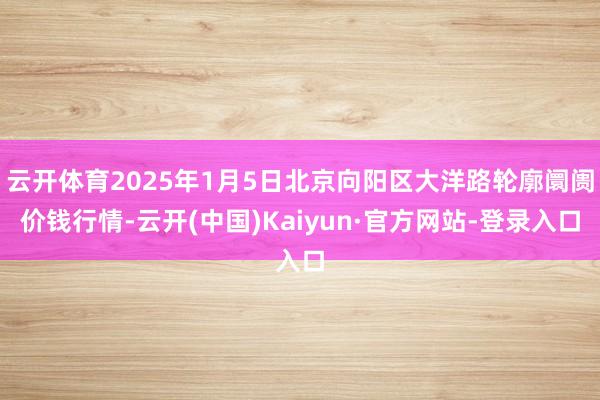 云开体育2025年1月5日北京向阳区大洋路轮廓阛阓价钱行情-云开(中国)Kaiyun·官方网站-登录入口