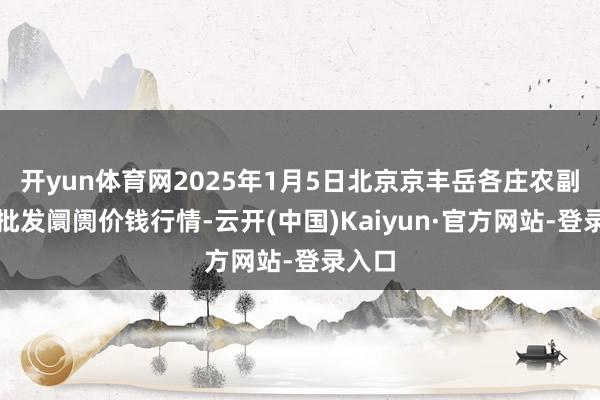 开yun体育网2025年1月5日北京京丰岳各庄农副家具批发阛阓价钱行情-云开(中国)Kaiyun·官方网站-登录入口