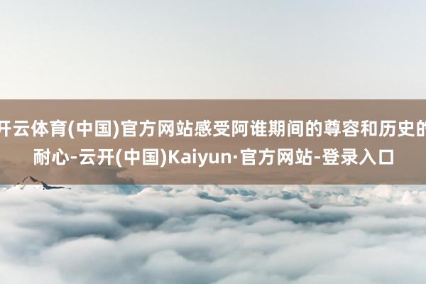 开云体育(中国)官方网站感受阿谁期间的尊容和历史的耐心-云开(中国)Kaiyun·官方网站-登录入口
