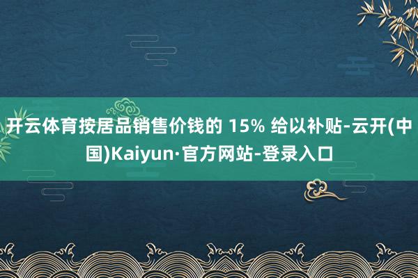 开云体育按居品销售价钱的 15% 给以补贴-云开(中国)Kaiyun·官方网站-登录入口