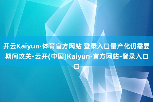 开云Kaiyun·体育官方网站 登录入口量产化仍需要期间攻关-云开(中国)Kaiyun·官方网站-登录入口