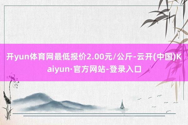 开yun体育网最低报价2.00元/公斤-云开(中国)Kaiyun·官方网站-登录入口