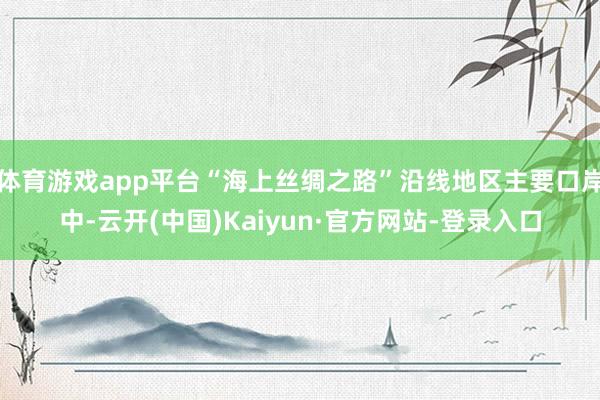 体育游戏app平台“海上丝绸之路”沿线地区主要口岸中-云开(中国)Kaiyun·官方网站-登录入口