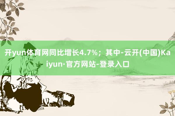 开yun体育网同比增长4.7%；其中-云开(中国)Kaiyun·官方网站-登录入口