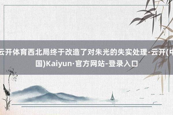 云开体育西北局终于改造了对朱光的失实处理-云开(中国)Kaiyun·官方网站-登录入口