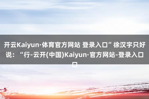 开云Kaiyun·体育官方网站 登录入口”徐汉宇只好说：“行-云开(中国)Kaiyun·官方网站-登录入口