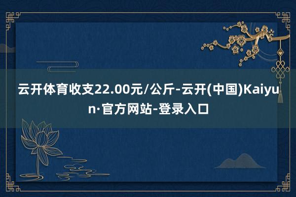云开体育收支22.00元/公斤-云开(中国)Kaiyun·官方网站-登录入口
