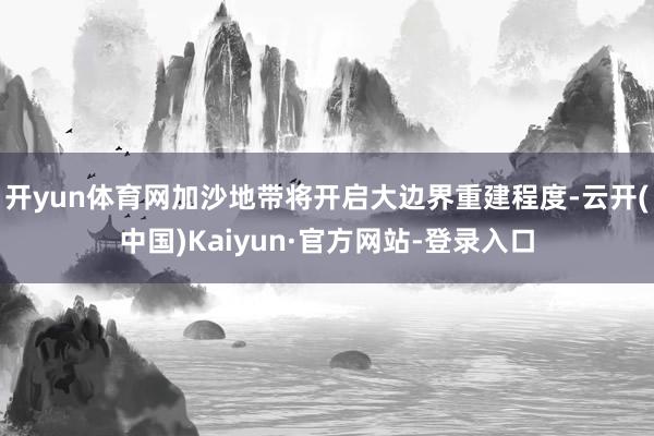 开yun体育网加沙地带将开启大边界重建程度-云开(中国)Kaiyun·官方网站-登录入口