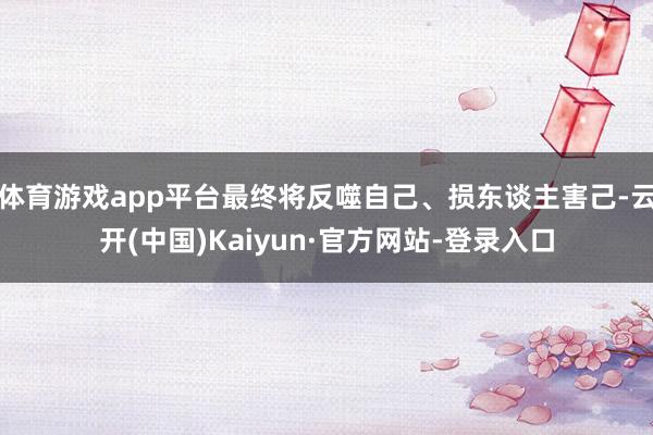 体育游戏app平台最终将反噬自己、损东谈主害己-云开(中国)Kaiyun·官方网站-登录入口