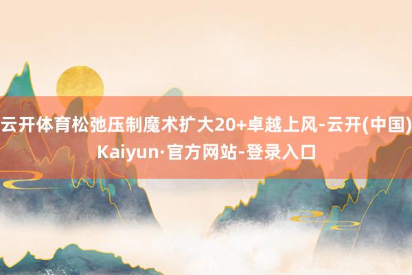 云开体育松弛压制魔术扩大20+卓越上风-云开(中国)Kaiyun·官方网站-登录入口