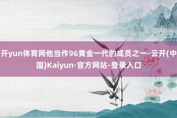 开yun体育网他当作96黄金一代的成员之一-云开(中国)Kaiyun·官方网站-登录入口