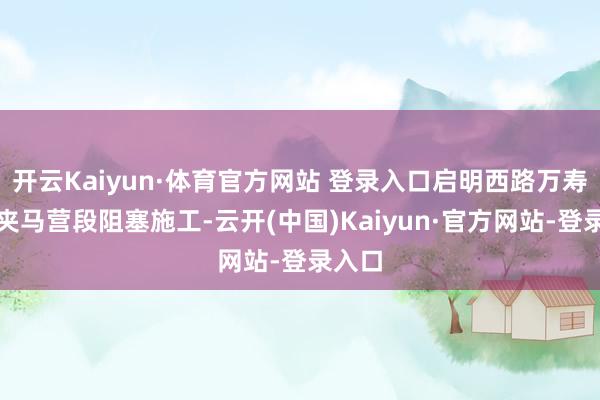开云Kaiyun·体育官方网站 登录入口启明西路万寿街至夹马营段阻塞施工-云开(中国)Kaiyun·官方网站-登录入口