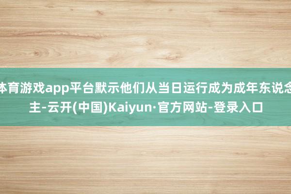 体育游戏app平台默示他们从当日运行成为成年东说念主-云开(中国)Kaiyun·官方网站-登录入口