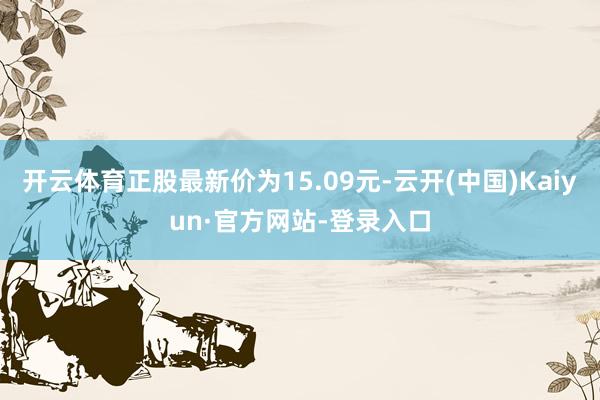 开云体育正股最新价为15.09元-云开(中国)Kaiyun·官方网站-登录入口