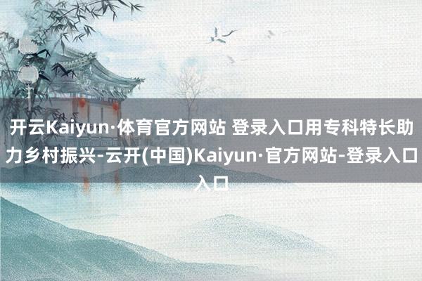 开云Kaiyun·体育官方网站 登录入口用专科特长助力乡村振兴-云开(中国)Kaiyun·官方网站-登录入口