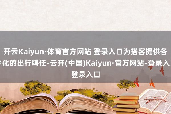 开云Kaiyun·体育官方网站 登录入口为搭客提供各种化的出行聘任-云开(中国)Kaiyun·官方网站-登录入口